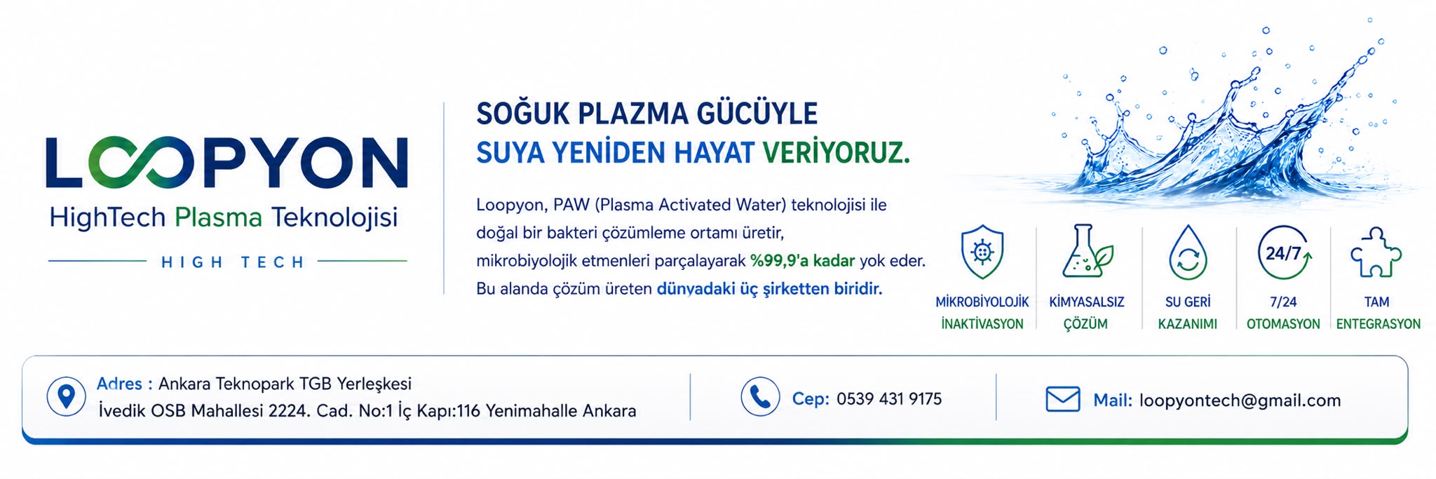 Loopyon: PAW (Plasma Activated Water) teknolojisi ile mikrobiyolojik inaktivasyon, kimyasalsız çözüm, su geri kazanımı, 7/24 otomasyon ve tam entegrasyon. Adres: Ankara Teknopark TGB Yerleşkesi, İvedik OSB Mahallesi 2224. Cad. No:1 İç Kapı:116 Yenimahalle Ankara. Telefon: 0539 431 9175. E-posta: loopyontech@gmail.com